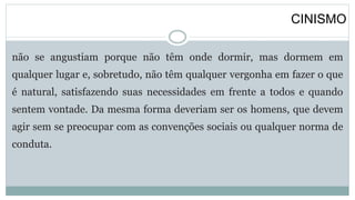 CINISMO
não se angustiam porque não têm onde dormir, mas dormem em
qualquer lugar e, sobretudo, não têm qualquer vergonha em fazer o que
é natural, satisfazendo suas necessidades em frente a todos e quando
sentem vontade. Da mesma forma deveriam ser os homens, que devem
agir sem se preocupar com as convenções sociais ou qualquer norma de
conduta.
 