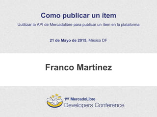 Franco Martínez
Como publicar un ítem
Uutilizar la API de Mercadolibre para publicar un ítem en la plataforma
21 de Mayo de 2015, México DF
 