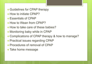  Guidelines for CPAP therapy
 How to initiate CPAP?
 Essentials of CPAP
 How to Wean from CPAP?
 How to take care of these babies?
 Monitoring baby while in CPAP
 Complications of CPAP therapy & how to manage?
 Practical issues regarding CPAP
 Procedures of removal of CPAP
 Take home message
 