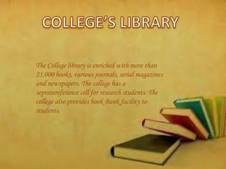 The College library is enriched with more than
25,000 books, various journals, serial magazines
and newspapers. The college has a
sepratereferance cell for research students. The
college also provides book Bank facility to
students.
 