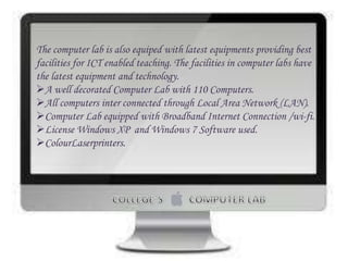 The computer lab is also equiped with latest equipments providing best
facilities for ICT enabled teaching. The facilities in computer labs have
the latest equipment and technology.
A well decorated Computer Lab with 110 Computers.
All computers inter connected through Local Area Network (LAN).
Computer Lab equipped with Broadband Internet Connection /wi-fi.
License Windows XP and Windows 7 Software used.
ColourLaserprinters.
 