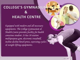 Equipped with modern and all necessary
equipments. The College Gymnasium &
Health Centre provides facility for health
conscious student .It has 10 station
multipurpose gym, electronic treadmill,
incline-decline bench press, exercising cycles
& weight lifting equipments.
 