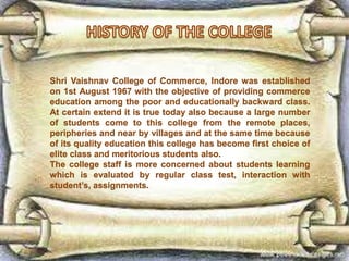 Shri Vaishnav College of Commerce, Indore was established
on 1st August 1967 with the objective of providing commerce
education among the poor and educationally backward class.
At certain extend it is true today also because a large number
of students come to this college from the remote places,
peripheries and near by villages and at the same time because
of its quality education this college has become first choice of
elite class and meritorious students also.
The college staff is more concerned about students learning
which is evaluated by regular class test, interaction with
student’s, assignments.
 