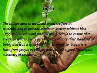 The college aims to inculcate social welfare in
students, and to provide service to society without bias.
NSS volunteers work under Prof. J.Tejreja to ensure that
everyone who is needy gets help to enhance their standard of
living and lead a life of dignity. In doing so, volunteers
learn from people in villages how to lead a good life despite
a scarcity of resources.
 