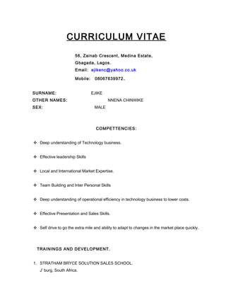 CURRICULUM VITAE
56, Zainab Crescent, Medina Estate,
Gbagada, Lagos.
Email: ejikenc@yahoo.co.uk
Mobile: 08067639972.
SURNAME: EJIKE
OTHER NAMES: NNENA CHINWIKE
SEX: MALE
COMPETTENCIES:
 Deep understanding of Technology business.
 Effective leadership Skills
 Local and International Market Expertise.
 Team Building and Inter Personal Skills
 Deep understanding of operational efficiency in technology business to lower costs.
 Effective Presentation and Sales Skills.
 Self drive to go the extra mile and ability to adapt to changes in the market place quickly.
TRAININGS AND DEVELOPMENT.
1. STRATHAM BRYCE SOLUTION SALES SCHOOL.
J’ burg, South Africa.
 