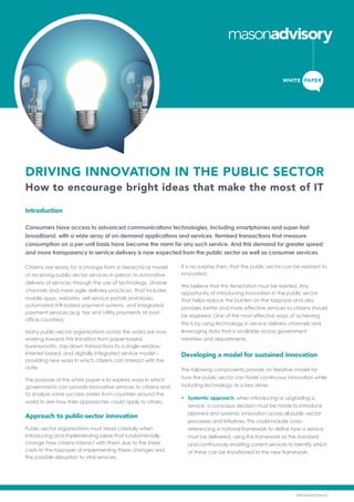 DRIVING INNOVATION IN THE PUBLIC SECTOR
How to encourage bright ideas that make the most of IT
Introduction
Consumers have access to advanced communications technologies, including smartphones and super-fast
broadband, with a wide array of on-demand applications and services. Itemised transactions that measure
consumption on a per-unit basis have become the norm for any such service. And this demand for greater speed
and more transparency in service delivery is now expected from the public sector as well as consumer services.
Citizens are ready for a change from a hierarchical model
of receiving public-sector services in person to innovative
delivery of services through the use of technology, diverse
channels and more agile delivery practices. That includes
mobile apps, websites, self-service portals and kiosks,
automated IVR-based payment systems, and integrated
payment services (e.g. tax and utility payments at post-
office counters).
Many public-sector organisations across the world are now
working towards this transition from paper-based,
bureaucratic, top-down transactions to a single-window,
Internet-based, and digitally integrated service model –
providing new ways in which citizens can interact with the
state.
The purpose of this white paper is to explore ways in which
governments can provide innovative services to citizens and
to analyse some success stories from countries around the
world to see how their approaches could apply to others.
Approach to public-sector innovation
Public-sector organisations must tread carefully when
introducing and implementing ideas that fundamentally
change how citizens interact with them due to the sheer
costs to the taxpayer of implementing these changes and
the possible disruption to vital services.
It is no surprise then, that the public sector can be resistant to
innovation.
We believe that this temptation must be resisted. Any
opportunity of introducing innovation in the public sector
that helps reduce the burden on the taxpayer and also
provides better and more effective services to citizens should
be explored. One of the most effective ways of achieving
this is by using technology in service delivery channels and
leveraging data that is available across government
ministries and departments.
Developing a model for sustained innovation
The following components provide an iterative model for
how the public sector can foster continuous innovation while
including technology as a key driver.
•	 Systemic approach: when introducing or upgrading a
service, a conscious decision must be made to introduce
planned and systemic innovation across all public-sector
processes and initiatives. This could include cross-
referencing a national framework to define how a service
must be delivered, using this framework as the standard,
and continuously revisiting current services to identify which
of these can be transitioned to the new framework.
WHITE PAPER
MKTGMAL076Av01
 