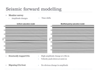 Seismic forward modelling
 Monitor survey
 Amplitude changes  Time shifts
 Structurally trapped CO2
 Migrating CO2 front
 High amplitude change at 1780 m
 Velocity push-down at 2200 m
 No obvious change in amplitude
Uniform saturation model Modified-patchy saturation model
 