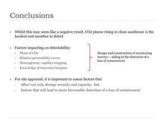 Conclusions
 Whilst this may seem like a negative result, CO2 plume rising in clean sandstone is the
hardest end-member to detect
 Factors impacting on detectability:
 Phase of CO2
 Relative-permeability curves
 Heterogeneity: capillary trapping
 Knowledge of migration hotspots
 For site appraisal, it is important to assess factors that
1. affect not only storage security and capacity, but
2. factors that will lead to more favourable detection of a loss of containment
Design and construction of monitoring
surveys – aiding in the detection of a
loss of containment
 