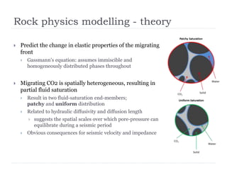 Rock physics modelling - theory
 Predict the change in elastic properties of the migrating
front
 Gassmann’s equation: assumes immiscible and
homogeneously distributed phases throughout
 Migrating CO2 is spatially heterogeneous, resulting in
partial fluid saturation
 Result in two fluid-saturation end-members;
patchy and uniform distribution
 Related to hydraulic diffusivity and diffusion length
 suggests the spatial scales over which pore-pressure can
equilibrate during a seismic period
 Obvious consequences for seismic velocity and impedance
 