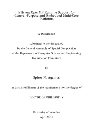 Eﬃcient OpenMP Runtime Support for
General-Purpose and Embedded Multi-Core
Platforms
A Dissertation
submitted to the designated
by the General Assembly of Special Composition
of the Department of Computer Science and Engineering
Examination Committee
by
Spiros N. Agathos
in partial fulﬁllment of the requirements for the degree of
DOCTOR OF PHILOSOPHY
University of Ioannina
April 2016
 