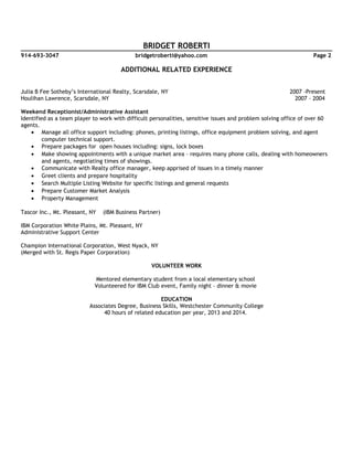 BRIDGET ROBERTI
914-693-3047 bridgetroberti@yahoo.com Page 2
ADDITIONAL RELATED EXPERIENCE
Julia B Fee Sotheby’s International Realty, Scarsdale, NY 2007 -Present
Houlihan Lawrence, Scarsdale, NY 2007 – 2004
Weekend Receptionist/Administrative Assistant
Identified as a team player to work with difficult personalities, sensitive issues and problem solving office of over 60
agents.
• Manage all office support including: phones, printing listings, office equipment problem solving, and agent
computer technical support.
• Prepare packages for open houses including: signs, lock boxes
• Make showing appointments with a unique market area – requires many phone calls, dealing with homeowners
and agents, negotiating times of showings.
• Communicate with Realty office manager, keep apprised of issues in a timely manner
• Greet clients and prepare hospitality
• Search Multiple Listing Website for specific listings and general requests
• Prepare Customer Market Analysis
• Property Management
Tascor Inc., Mt. Pleasant, NY (IBM Business Partner)
IBM Corporation White Plains, Mt. Pleasant, NY
Administrative Support Center
Champion International Corporation, West Nyack, NY
(Merged with St. Regis Paper Corporation)
VOLUNTEER WORK
Mentored elementary student from a local elementary school
Volunteered for IBM Club event, Family night – dinner & movie
EDUCATION
Associates Degree, Business Skills, Westchester Community College
40 hours of related education per year, 2013 and 2014.
 