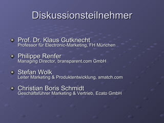 Diskussionsteilnehmer Prof. Dr. Klaus Gutknecht Professor für Electronic-Marketing, FH München  Philippe Renfer Managing Director, bransparent.com GmbH Stefan Wolk Leiter Marketing & Produktentwicklung, smatch.com Christian Boris Schmidt Geschäftsführer Marketing & Vertrieb, Ecato GmbH 