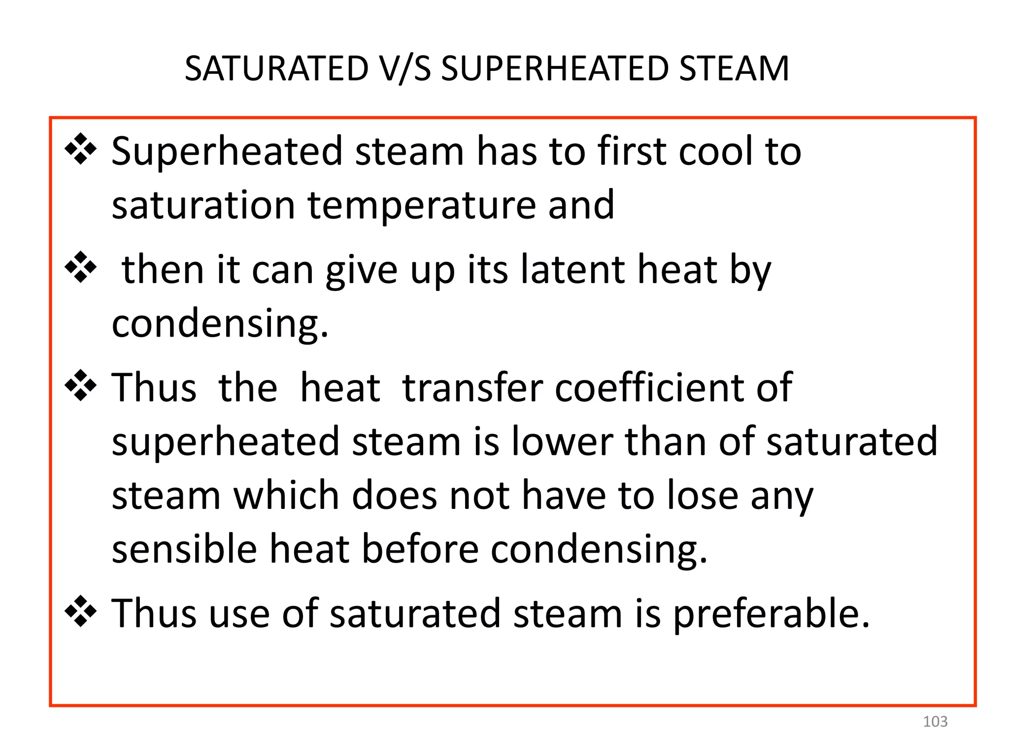 103
SATURATED V/S SUPERHEATED STEAM
 Superheated steam has to first cool to
saturation temperature and
 then it can give up its latent heat by
condensing.
 Thus the heat transfer coefficient of
superheated steam is lower than of saturated
steam which does not have to lose any
sensible heat before condensing.
 Thus use of saturated steam is preferable.
 