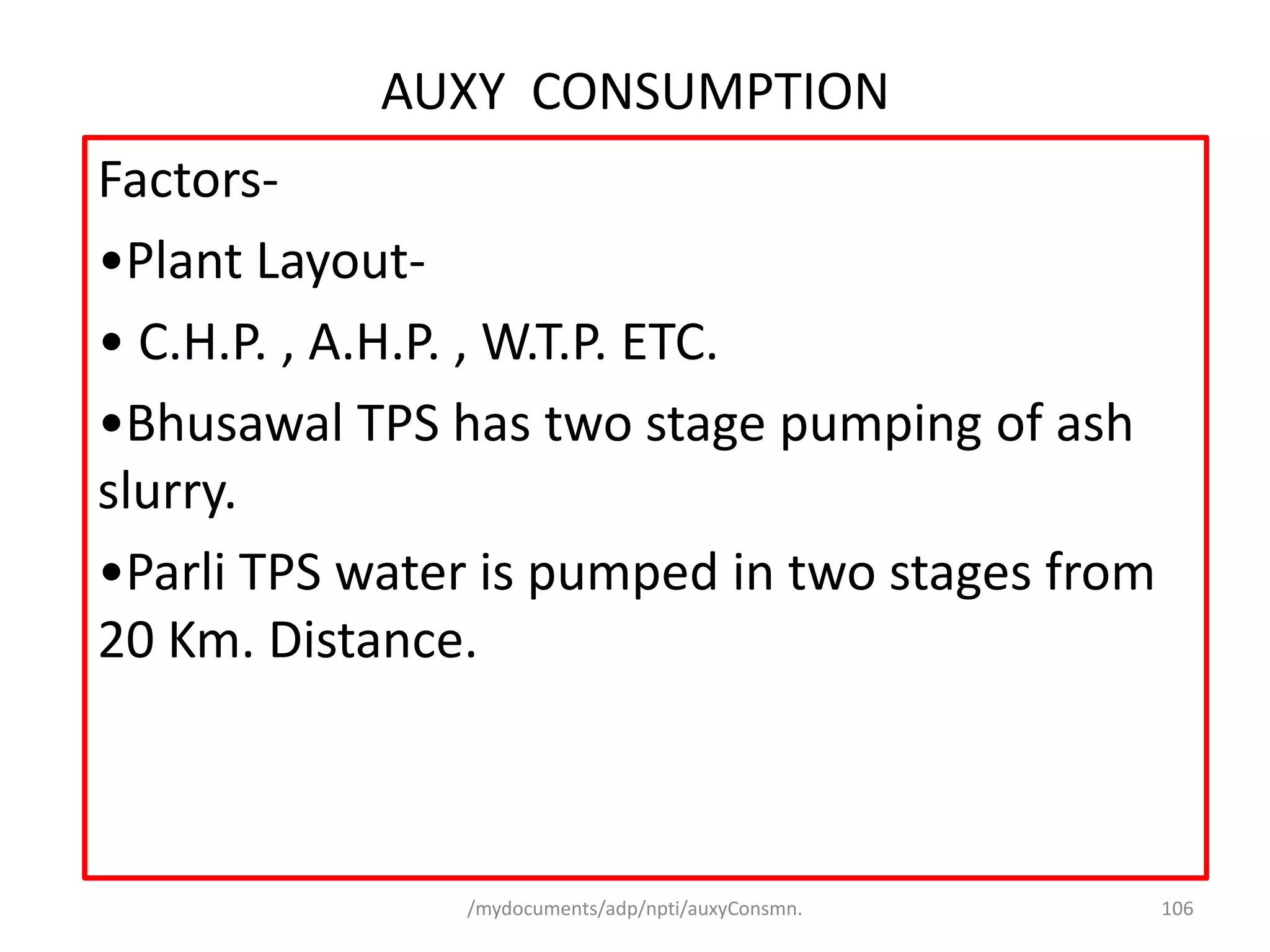 /mydocuments/adp/npti/auxyConsmn. 106
AUXY CONSUMPTION
Factors-
•Plant Layout-
• C.H.P. , A.H.P. , W.T.P. ETC.
•Bhusawal TPS has two stage pumping of ash
slurry.
•Parli TPS water is pumped in two stages from
20 Km. Distance.
 