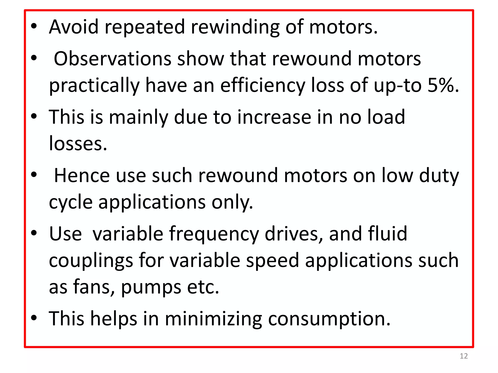 • Avoid repeated rewinding of motors.
• Observations show that rewound motors
practically have an efficiency loss of up-to 5%.
• This is mainly due to increase in no load
losses.
• Hence use such rewound motors on low duty
cycle applications only.
• Use variable frequency drives, and fluid
couplings for variable speed applications such
as fans, pumps etc.
• This helps in minimizing consumption.
12
 