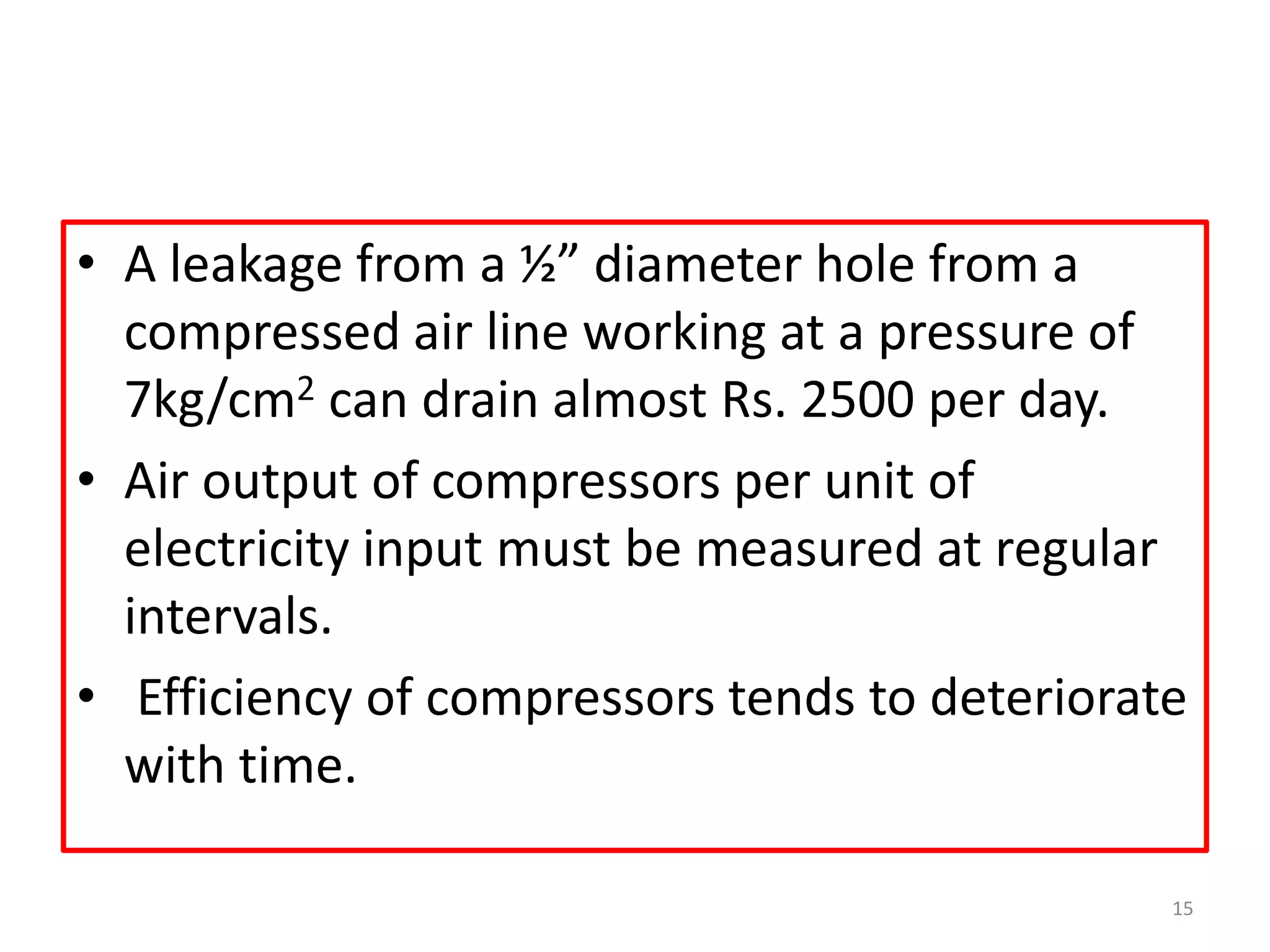 • A leakage from a ½” diameter hole from a
compressed air line working at a pressure of
7kg/cm2 can drain almost Rs. 2500 per day.
• Air output of compressors per unit of
electricity input must be measured at regular
intervals.
• Efficiency of compressors tends to deteriorate
with time.
15
 