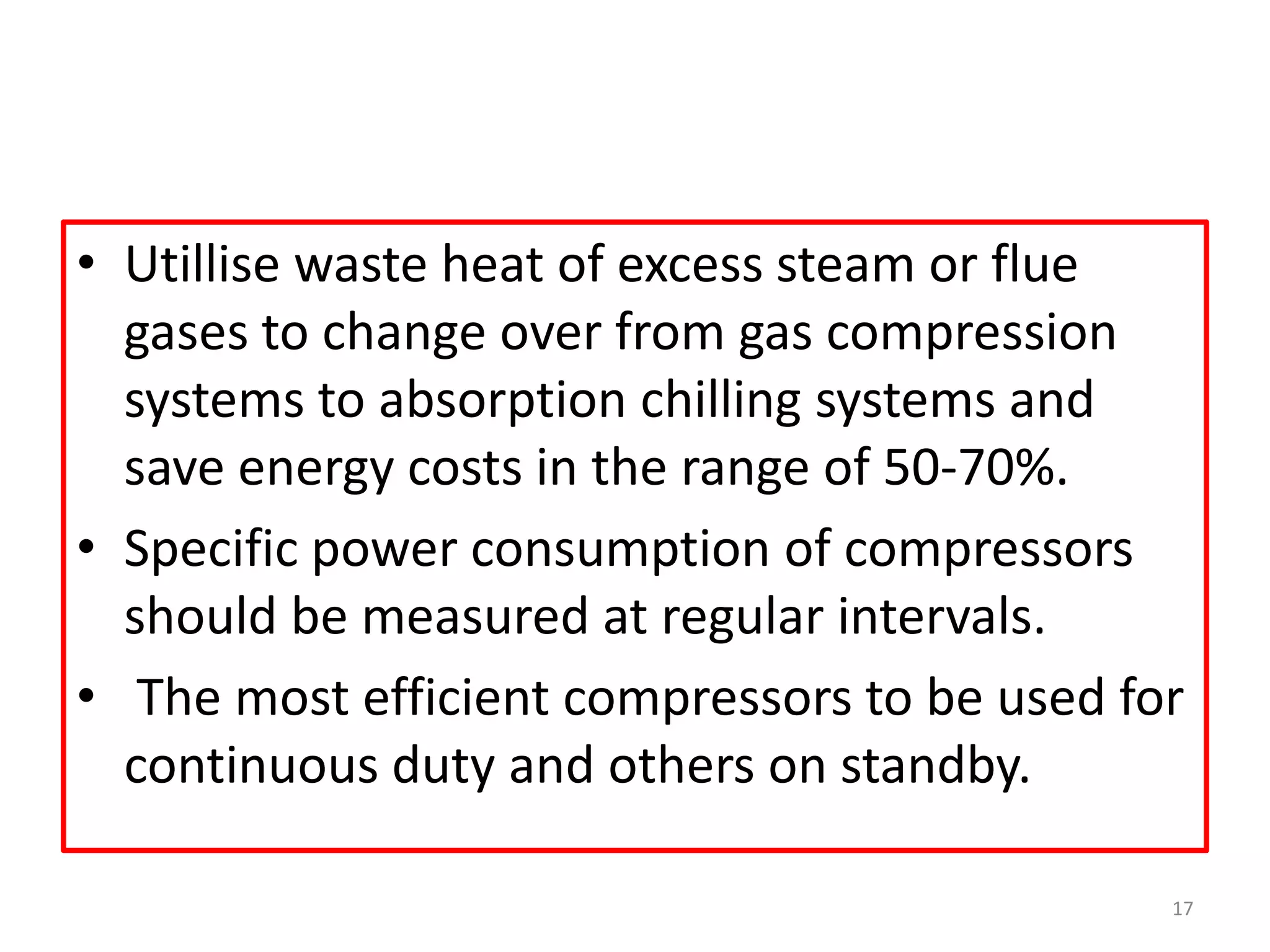 • Utillise waste heat of excess steam or flue
gases to change over from gas compression
systems to absorption chilling systems and
save energy costs in the range of 50-70%.
• Specific power consumption of compressors
should be measured at regular intervals.
• The most efficient compressors to be used for
continuous duty and others on standby.
17
 