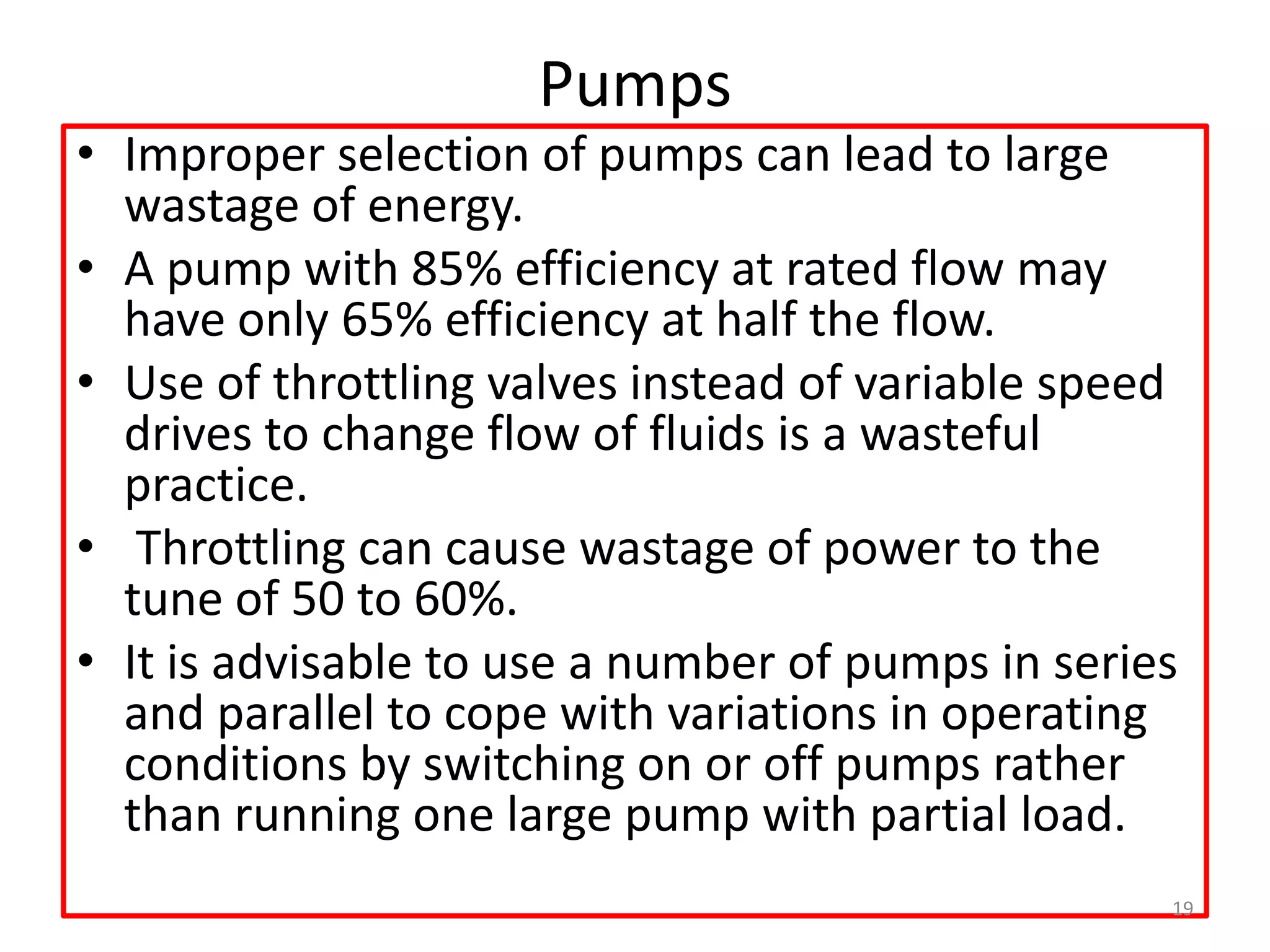 Pumps
• Improper selection of pumps can lead to large
wastage of energy.
• A pump with 85% efficiency at rated flow may
have only 65% efficiency at half the flow.
• Use of throttling valves instead of variable speed
drives to change flow of fluids is a wasteful
practice.
• Throttling can cause wastage of power to the
tune of 50 to 60%.
• It is advisable to use a number of pumps in series
and parallel to cope with variations in operating
conditions by switching on or off pumps rather
than running one large pump with partial load.
19
 