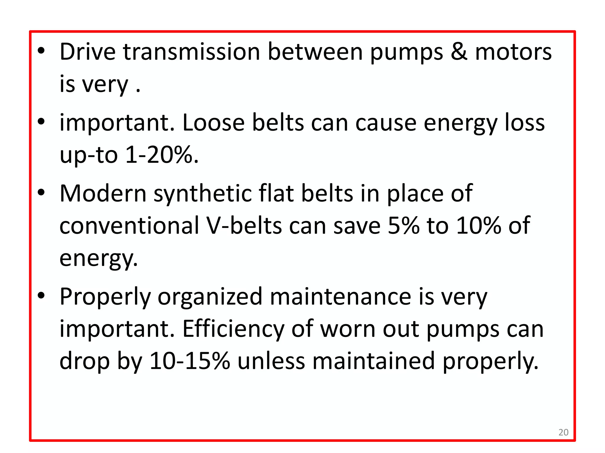 • Drive transmission between pumps & motors
is very .
• important. Loose belts can cause energy loss
up-to 1-20%.
• Modern synthetic flat belts in place of
conventional V-belts can save 5% to 10% of
energy.
• Properly organized maintenance is very
important. Efficiency of worn out pumps can
drop by 10-15% unless maintained properly.
20
 