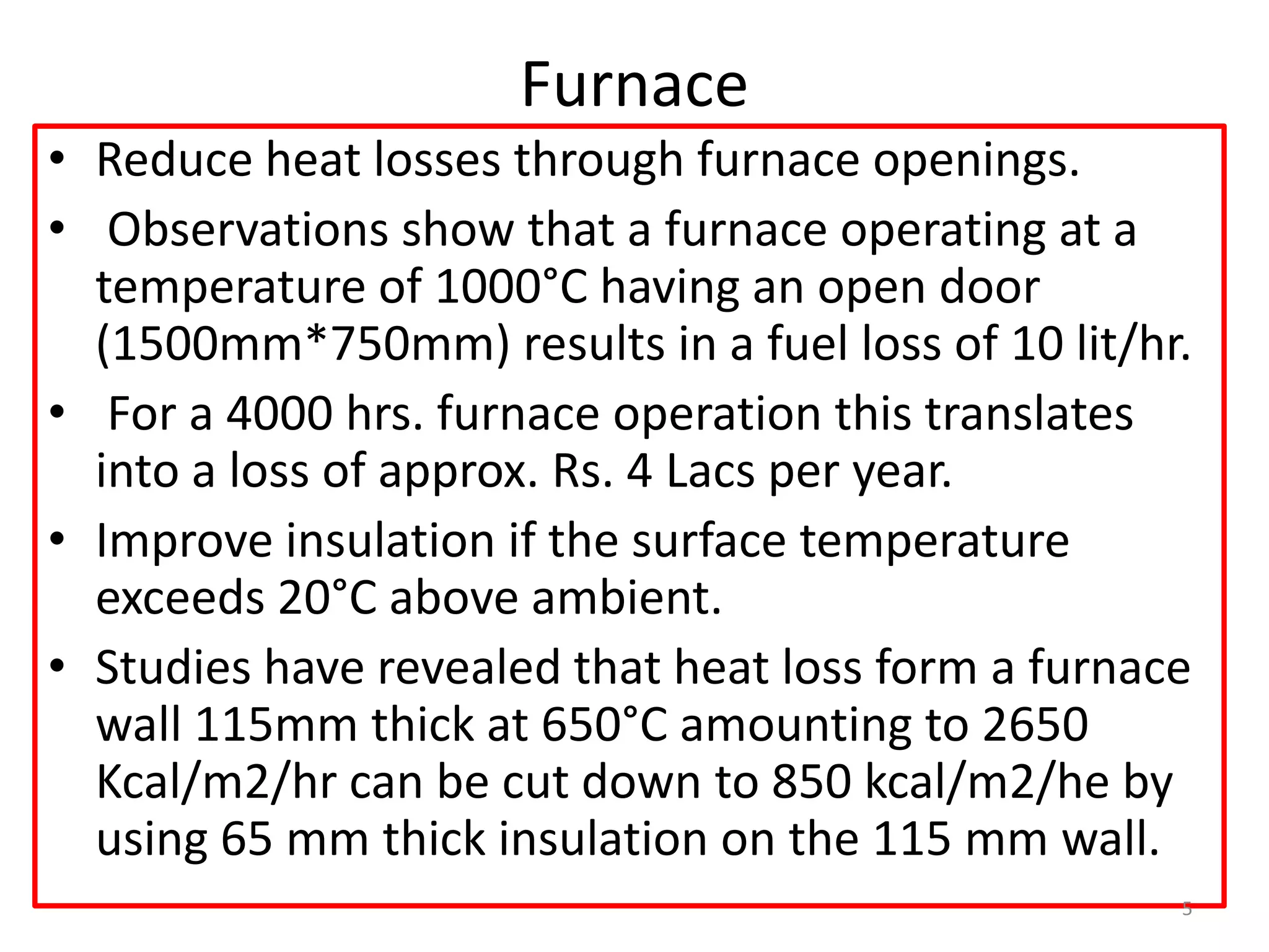 Furnace
• Reduce heat losses through furnace openings.
• Observations show that a furnace operating at a
temperature of 1000°C having an open door
(1500mm*750mm) results in a fuel loss of 10 lit/hr.
• For a 4000 hrs. furnace operation this translates
into a loss of approx. Rs. 4 Lacs per year.
• Improve insulation if the surface temperature
exceeds 20°C above ambient.
• Studies have revealed that heat loss form a furnace
wall 115mm thick at 650°C amounting to 2650
Kcal/m2/hr can be cut down to 850 kcal/m2/he by
using 65 mm thick insulation on the 115 mm wall.
5
 