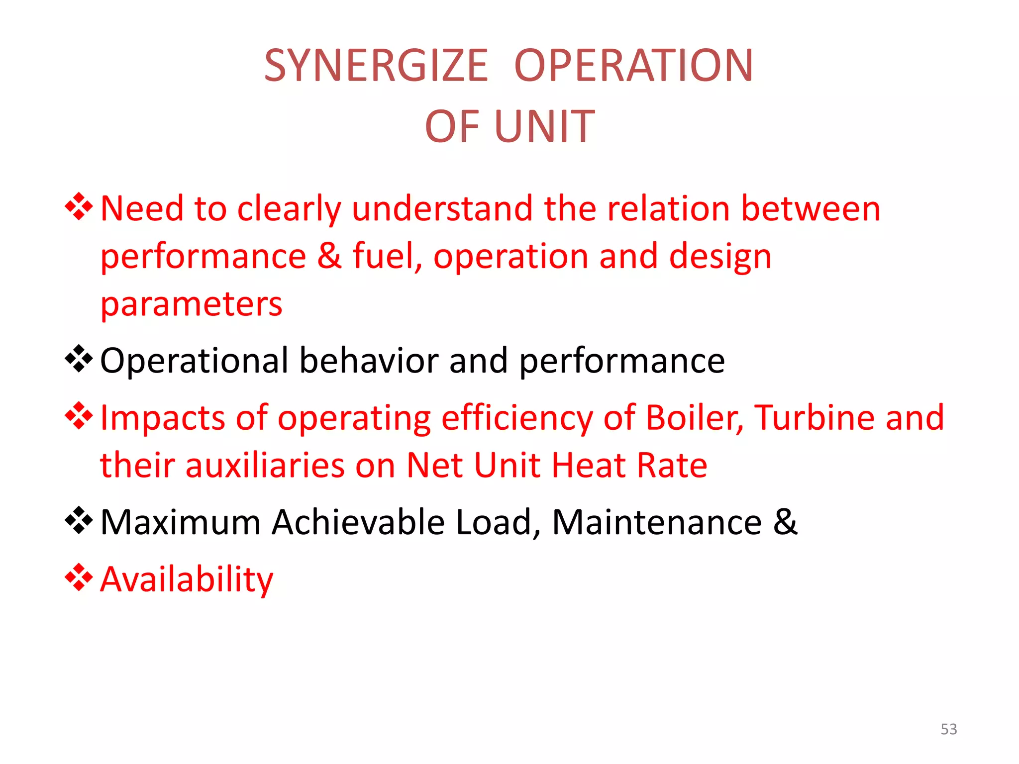 SYNERGIZE OPERATION
OF UNIT
Need to clearly understand the relation between
performance & fuel, operation and design
parameters
Operational behavior and performance
Impacts of operating efficiency of Boiler, Turbine and
their auxiliaries on Net Unit Heat Rate
Maximum Achievable Load, Maintenance &
Availability
53
 