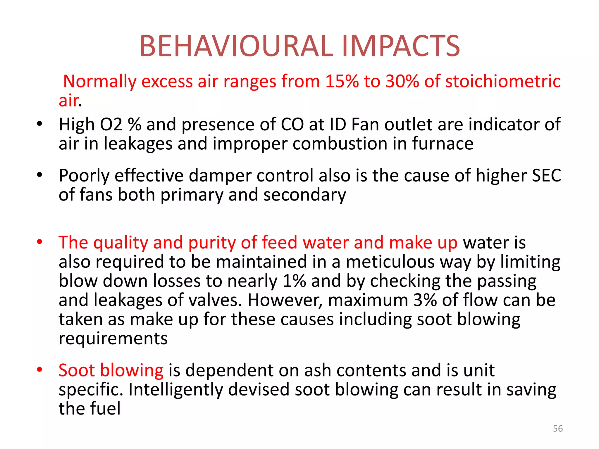 Normally excess air ranges from 15% to 30% of stoichiometric
air.
• High O2 % and presence of CO at ID Fan outlet are indicator of
air in leakages and improper combustion in furnace
• Poorly effective damper control also is the cause of higher SEC
of fans both primary and secondary
• The quality and purity of feed water and make up water is
also required to be maintained in a meticulous way by limiting
blow down losses to nearly 1% and by checking the passing
and leakages of valves. However, maximum 3% of flow can be
taken as make up for these causes including soot blowing
requirements
• Soot blowing is dependent on ash contents and is unit
specific. Intelligently devised soot blowing can result in saving
the fuel
BEHAVIOURAL IMPACTS
56
 