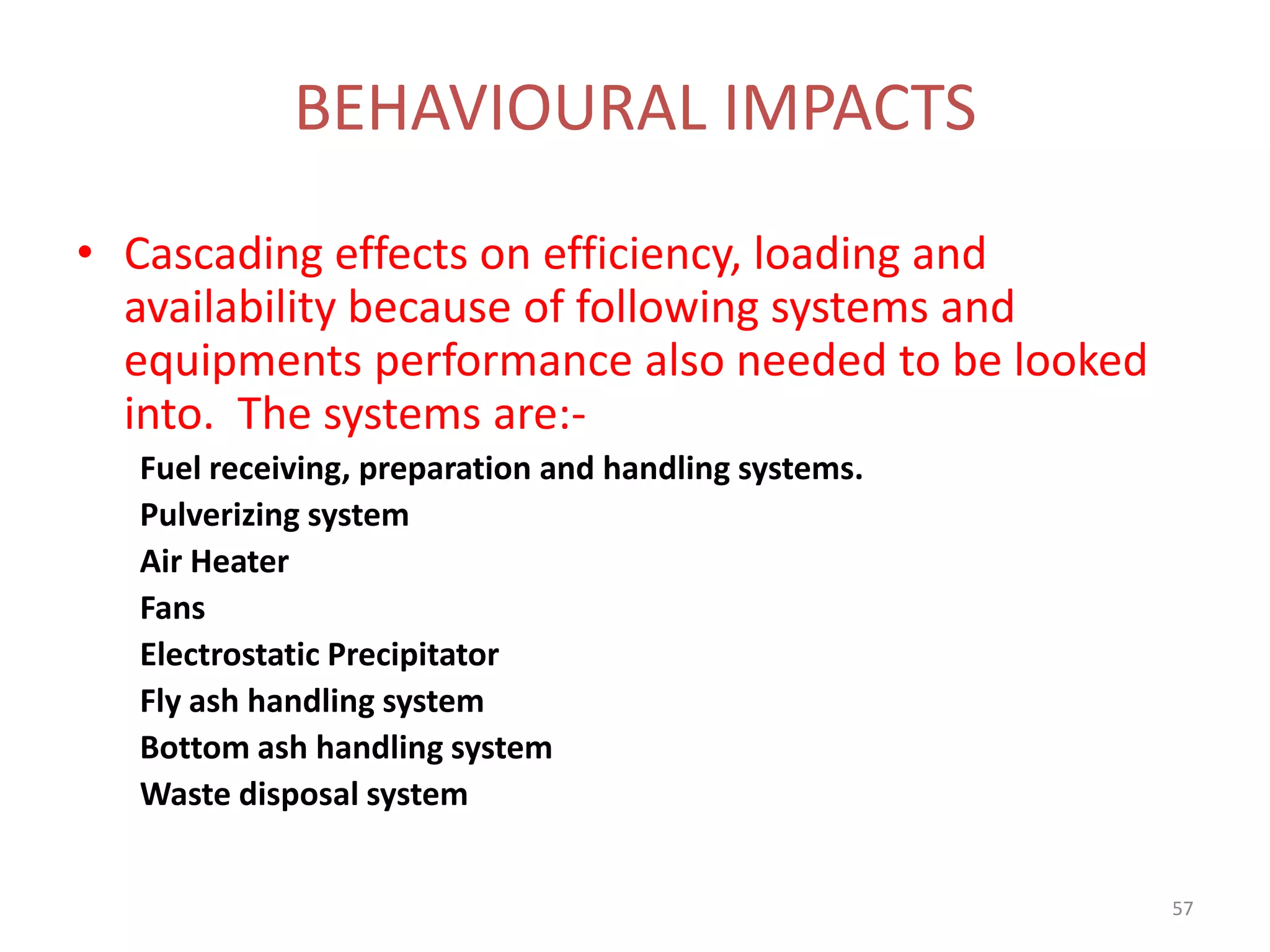 • Cascading effects on efficiency, loading and
availability because of following systems and
equipments performance also needed to be looked
into. The systems are:-
Fuel receiving, preparation and handling systems.
Pulverizing system
Air Heater
Fans
Electrostatic Precipitator
Fly ash handling system
Bottom ash handling system
Waste disposal system
BEHAVIOURAL IMPACTS
57
 