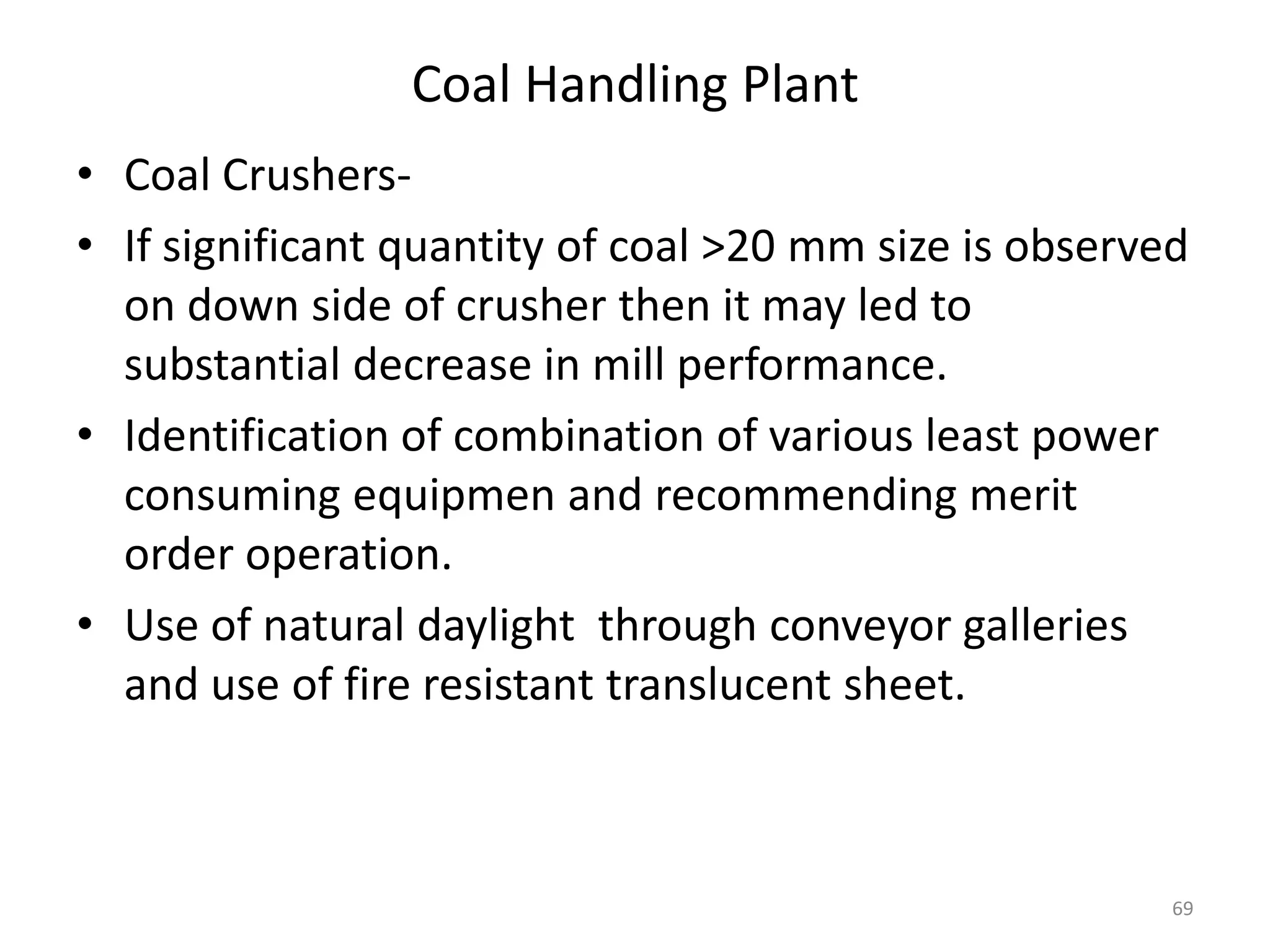Coal Handling Plant
• Coal Crushers-
• If significant quantity of coal >20 mm size is observed
on down side of crusher then it may led to
substantial decrease in mill performance.
• Identification of combination of various least power
consuming equipmen and recommending merit
order operation.
• Use of natural daylight through conveyor galleries
and use of fire resistant translucent sheet.
69
 