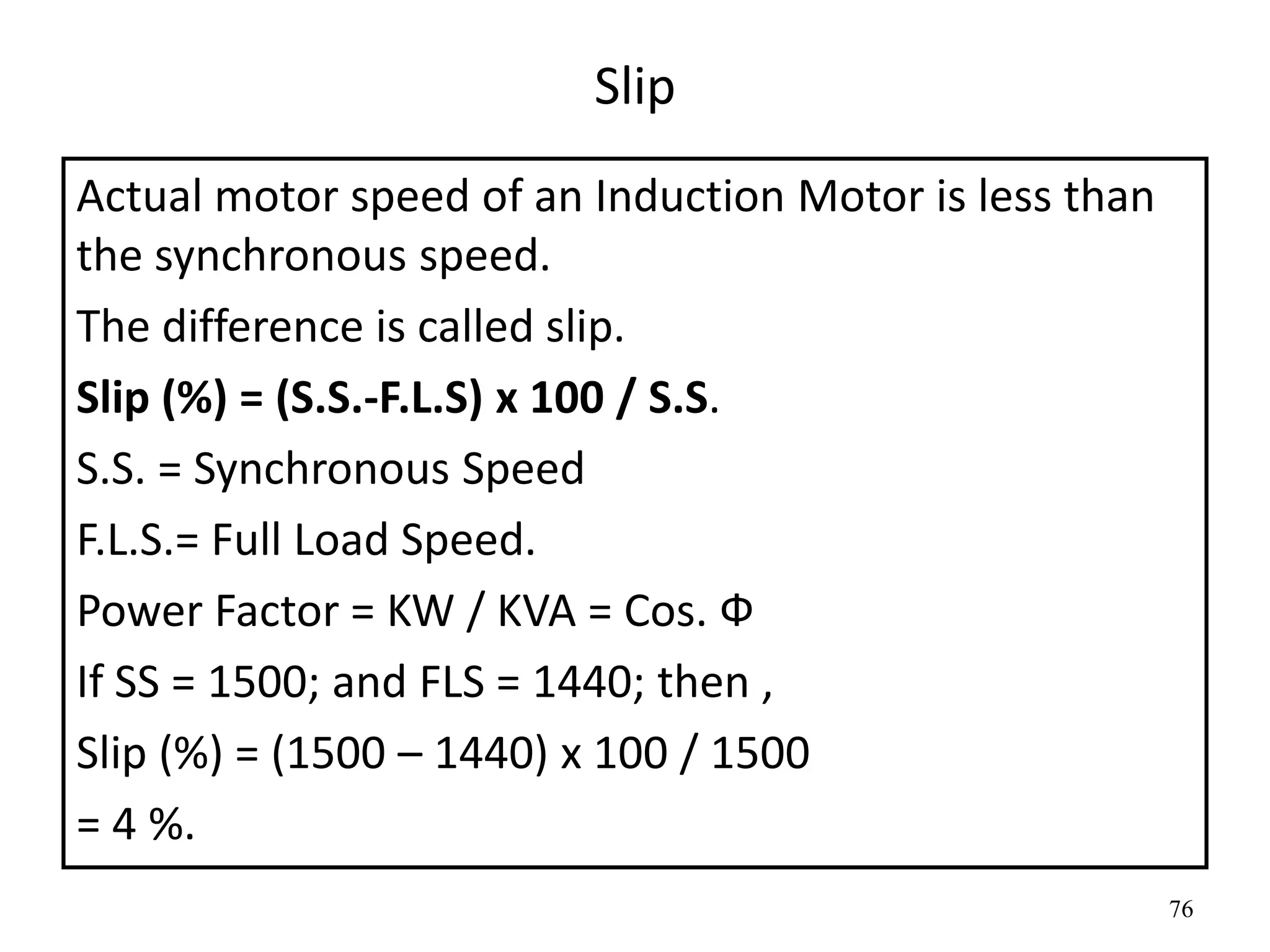76
Slip
Actual motor speed of an Induction Motor is less than
the synchronous speed.
The difference is called slip.
Slip (%) = (S.S.-F.L.S) x 100 / S.S.
S.S. = Synchronous Speed
F.L.S.= Full Load Speed.
Power Factor = KW / KVA = Cos. Ф
If SS = 1500; and FLS = 1440; then ,
Slip (%) = (1500 – 1440) x 100 / 1500
= 4 %.
 