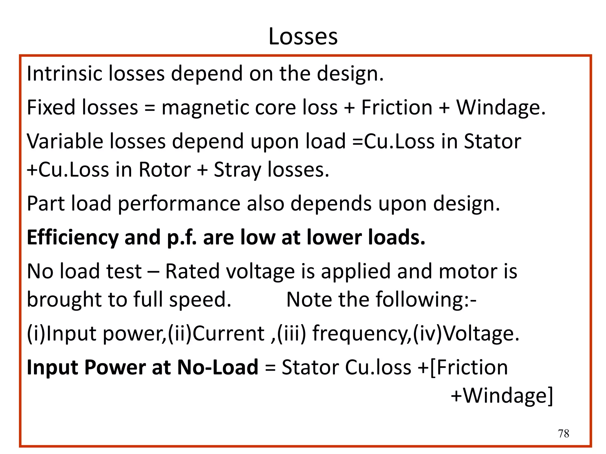 78
Losses
Intrinsic losses depend on the design.
Fixed losses = magnetic core loss + Friction + Windage.
Variable losses depend upon load =Cu.Loss in Stator
+Cu.Loss in Rotor + Stray losses.
Part load performance also depends upon design.
Efficiency and p.f. are low at lower loads.
No load test – Rated voltage is applied and motor is
brought to full speed. Note the following:-
(i)Input power,(ii)Current ,(iii) frequency,(iv)Voltage.
Input Power at No-Load = Stator Cu.loss +[Friction
+Windage]
 