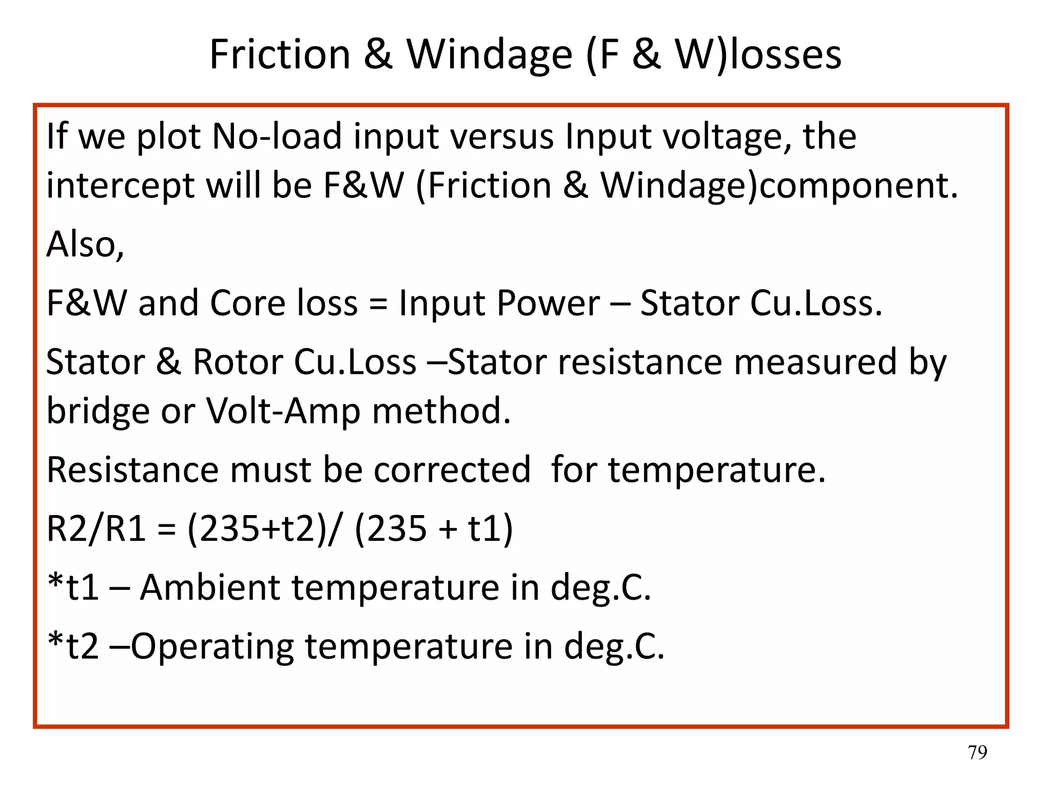 79
Friction & Windage (F & W)losses
If we plot No-load input versus Input voltage, the
intercept will be F&W (Friction & Windage)component.
Also,
F&W and Core loss = Input Power – Stator Cu.Loss.
Stator & Rotor Cu.Loss –Stator resistance measured by
bridge or Volt-Amp method.
Resistance must be corrected for temperature.
R2/R1 = (235+t2)/ (235 + t1)
*t1 – Ambient temperature in deg.C.
*t2 –Operating temperature in deg.C.
 