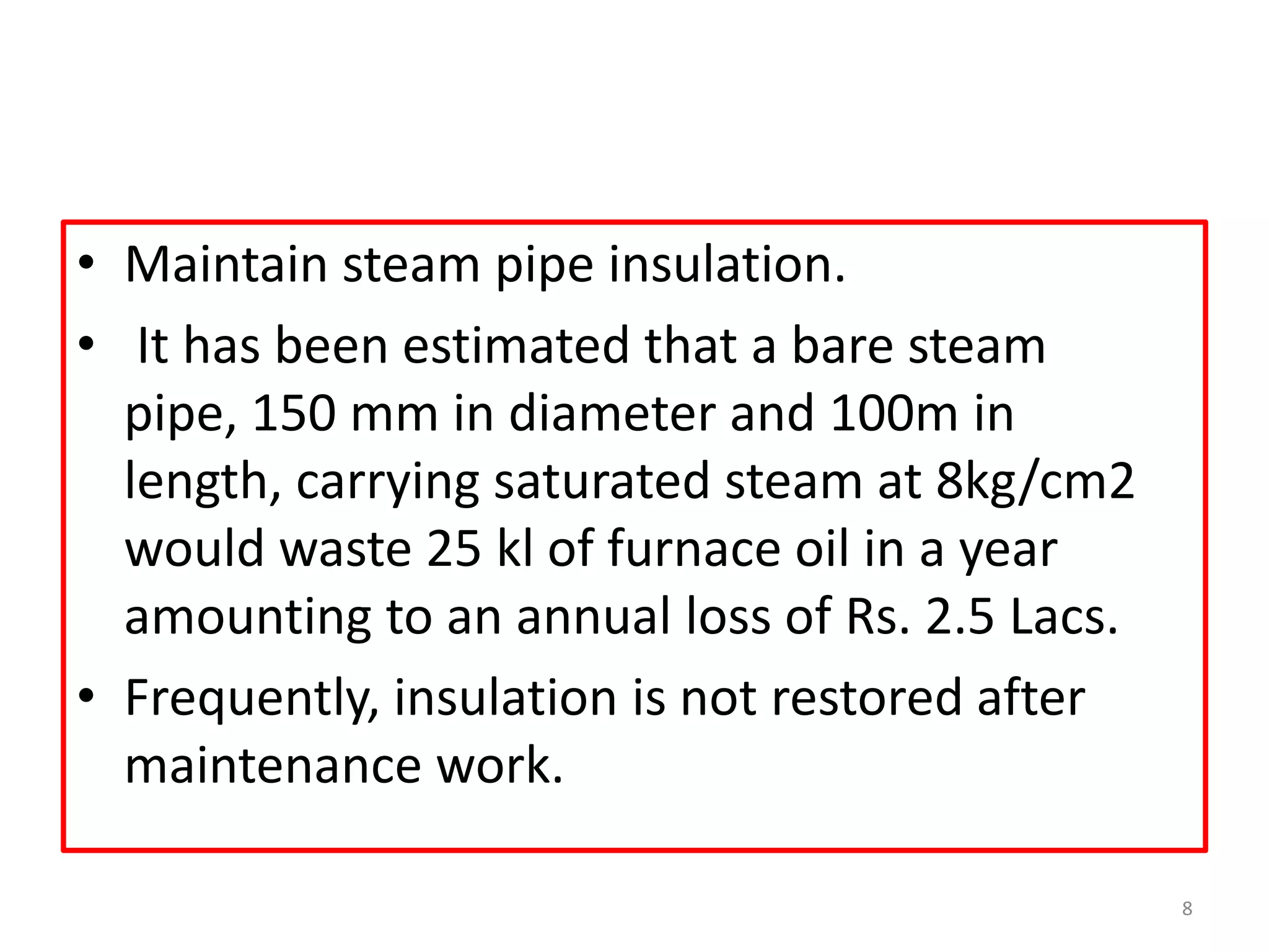 • Maintain steam pipe insulation.
• It has been estimated that a bare steam
pipe, 150 mm in diameter and 100m in
length, carrying saturated steam at 8kg/cm2
would waste 25 kl of furnace oil in a year
amounting to an annual loss of Rs. 2.5 Lacs.
• Frequently, insulation is not restored after
maintenance work.
8
 