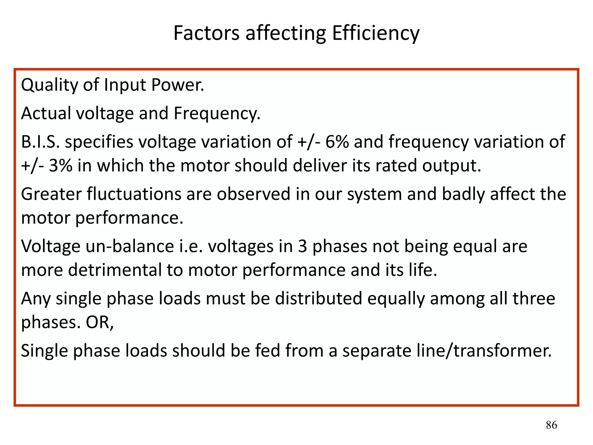 86
Factors affecting Efficiency
Quality of Input Power.
Actual voltage and Frequency.
B.I.S. specifies voltage variation of +/- 6% and frequency variation of
+/- 3% in which the motor should deliver its rated output.
Greater fluctuations are observed in our system and badly affect the
motor performance.
Voltage un-balance i.e. voltages in 3 phases not being equal are
more detrimental to motor performance and its life.
Any single phase loads must be distributed equally among all three
phases. OR,
Single phase loads should be fed from a separate line/transformer.
 