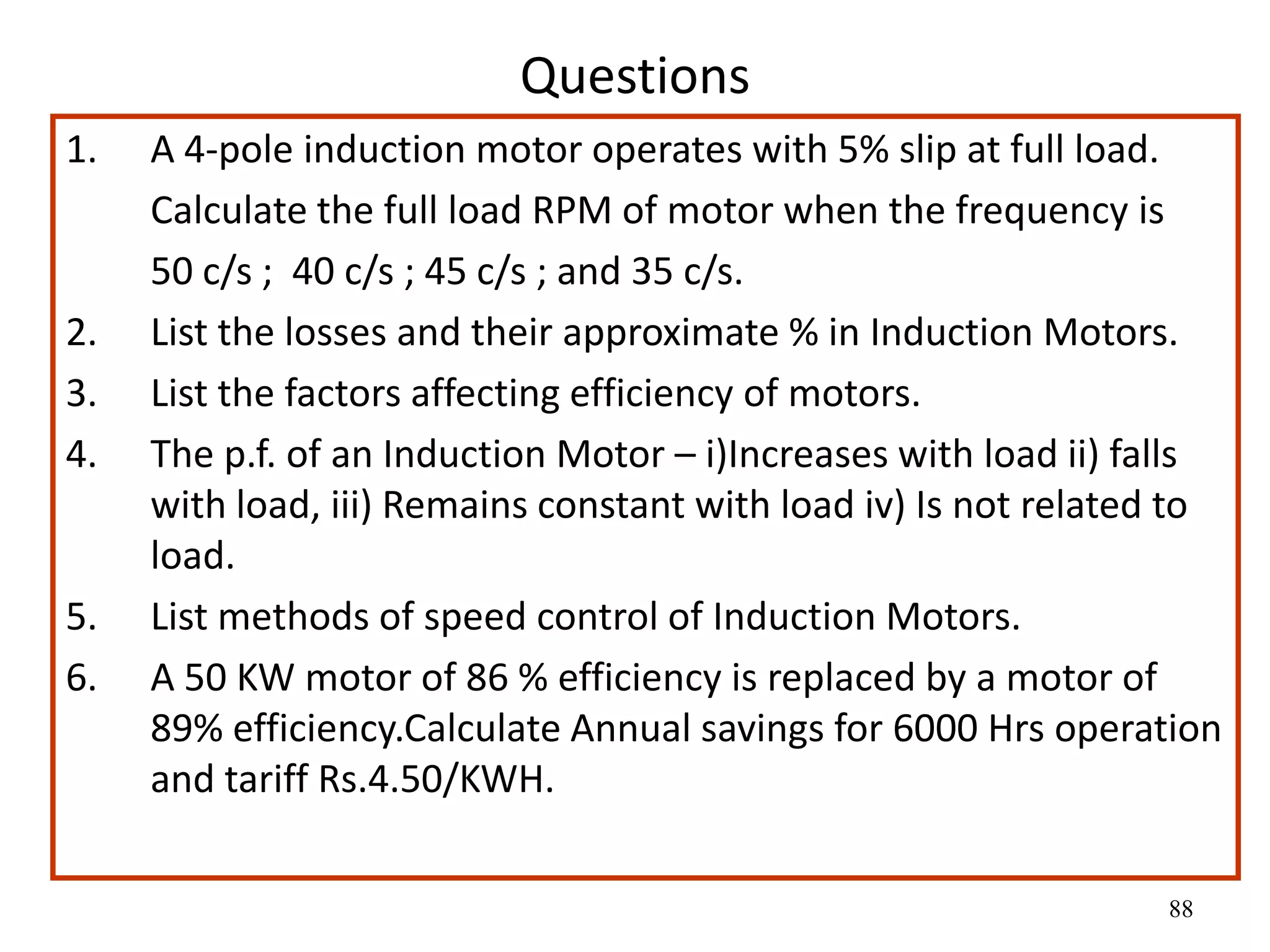 88
Questions
1. A 4-pole induction motor operates with 5% slip at full load.
Calculate the full load RPM of motor when the frequency is
50 c/s ; 40 c/s ; 45 c/s ; and 35 c/s.
2. List the losses and their approximate % in Induction Motors.
3. List the factors affecting efficiency of motors.
4. The p.f. of an Induction Motor – i)Increases with load ii) falls
with load, iii) Remains constant with load iv) Is not related to
load.
5. List methods of speed control of Induction Motors.
6. A 50 KW motor of 86 % efficiency is replaced by a motor of
89% efficiency.Calculate Annual savings for 6000 Hrs operation
and tariff Rs.4.50/KWH.
 