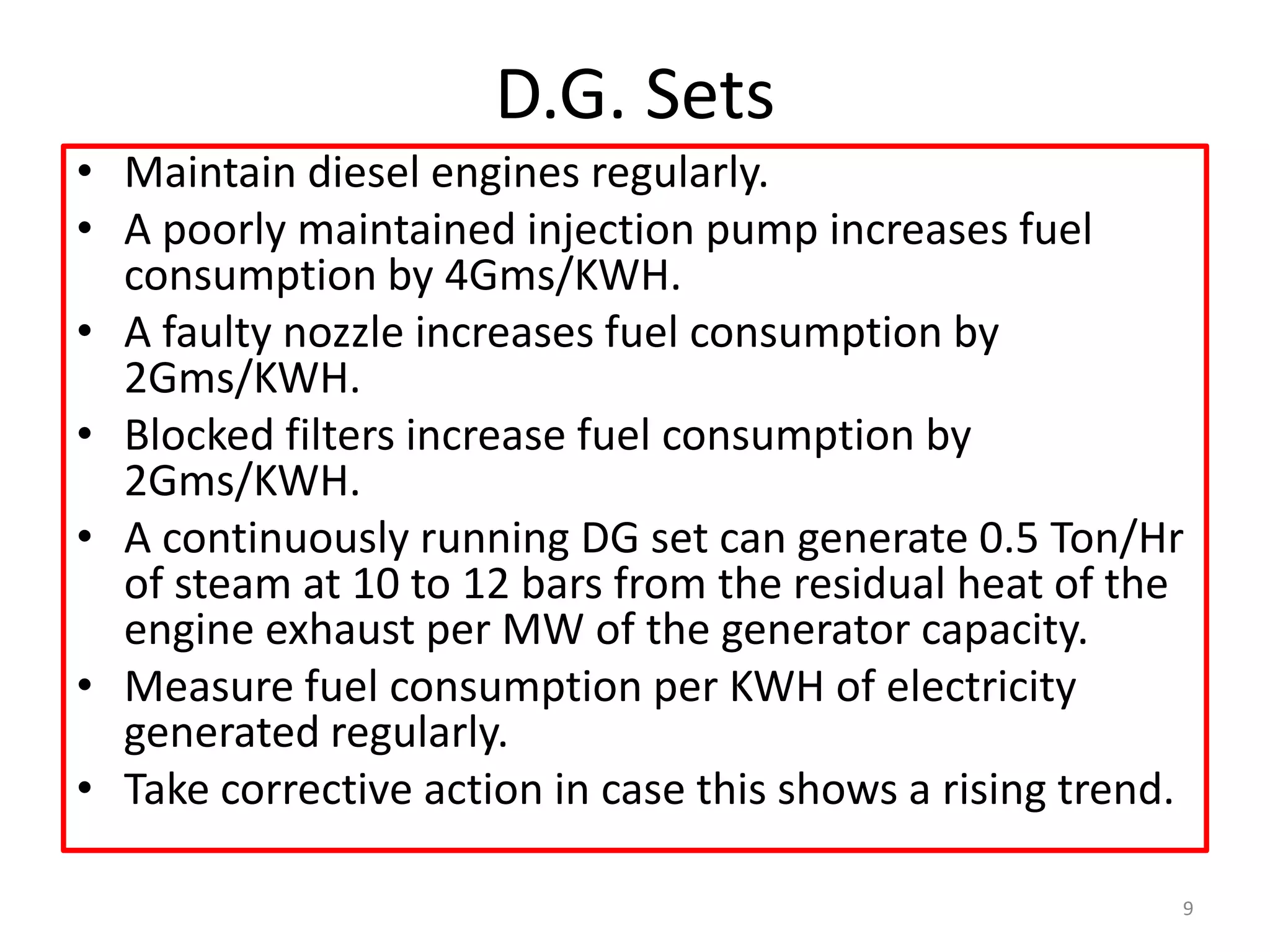 D.G. Sets
• Maintain diesel engines regularly.
• A poorly maintained injection pump increases fuel
consumption by 4Gms/KWH.
• A faulty nozzle increases fuel consumption by
2Gms/KWH.
• Blocked filters increase fuel consumption by
2Gms/KWH.
• A continuously running DG set can generate 0.5 Ton/Hr
of steam at 10 to 12 bars from the residual heat of the
engine exhaust per MW of the generator capacity.
• Measure fuel consumption per KWH of electricity
generated regularly.
• Take corrective action in case this shows a rising trend.
9
 