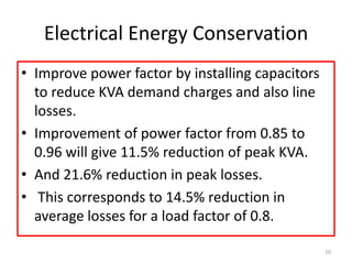 Electrical Energy Conservation
• Improve power factor by installing capacitors
to reduce KVA demand charges and also line
losses.
• Improvement of power factor from 0.85 to
0.96 will give 11.5% reduction of peak KVA.
• And 21.6% reduction in peak losses.
• This corresponds to 14.5% reduction in
average losses for a load factor of 0.8.
10
 