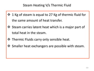 102
Steam Heating V/s Thermic Fluid
 1 Kg of steam is equal to 27 Kg of thermic fluid for
the same amount of heat transfer.
 Steam carries latent heat which is a major part of
total heat in the steam.
 Thermic Fluids carry only sensible heat.
 Smaller heat exchangers are possible with steam.
 