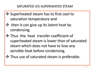 103
SATURATED V/S SUPERHEATED STEAM
 Superheated steam has to first cool to
saturation temperature and
 then it can give up its latent heat by
condensing.
 Thus the heat transfer coefficient of
superheated steam is lower than of saturated
steam which does not have to lose any
sensible heat before condensing.
 Thus use of saturated steam is preferable.
 