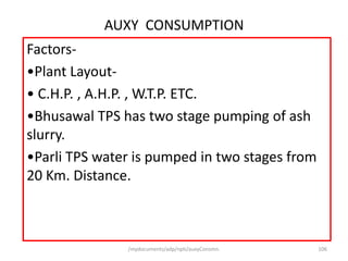 /mydocuments/adp/npti/auxyConsmn. 106
AUXY CONSUMPTION
Factors-
•Plant Layout-
• C.H.P. , A.H.P. , W.T.P. ETC.
•Bhusawal TPS has two stage pumping of ash
slurry.
•Parli TPS water is pumped in two stages from
20 Km. Distance.
 