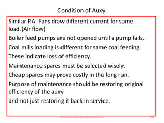/mydocuments/adp/npti/auxyConsmn. 108
Condition of Auxy.
Similar P.A. Fans draw different current for same
load.(Air flow)
Boiler feed pumps are not opened until a pump fails.
Coal mills loading is different for same coal feeding.
These indicate loss of efficiency.
Maintenance spares must be selected wisely.
Cheap spares may prove costly in the long run.
Purpose of maintenance should be restoring original
efficiency of the auxy
and not just restoring it back in service.
 