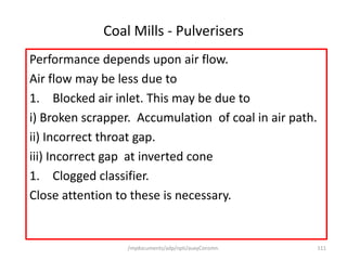 /mydocuments/adp/npti/auxyConsmn. 111
Coal Mills - Pulverisers
Performance depends upon air flow.
Air flow may be less due to
1. Blocked air inlet. This may be due to
i) Broken scrapper. Accumulation of coal in air path.
ii) Incorrect throat gap.
iii) Incorrect gap at inverted cone
1. Clogged classifier.
Close attention to these is necessary.
 
