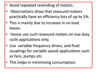 • Avoid repeated rewinding of motors.
• Observations show that rewound motors
practically have an efficiency loss of up-to 5%.
• This is mainly due to increase in no load
losses.
• Hence use such rewound motors on low duty
cycle applications only.
• Use variable frequency drives, and fluid
couplings for variable speed applications such
as fans, pumps etc.
• This helps in minimizing consumption.
12
 
