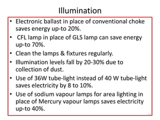 Illumination
• Electronic ballast in place of conventional choke
saves energy up-to 20%.
• CFL lamp in place of GLS lamp can save energy
up-to 70%.
• Clean the lamps & fixtures regularly.
• Illumination levels fall by 20-30% due to
collection of dust.
• Use of 36W tube-light instead of 40 W tube-light
saves electricity by 8 to 10%.
• Use of sodium vapour lamps for area lighting in
place of Mercury vapour lamps saves electricity
up-to 40%.
13
 