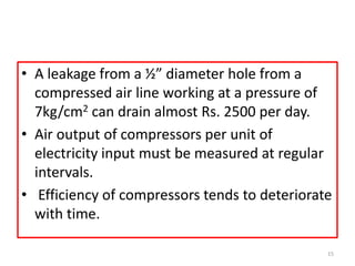 • A leakage from a ½” diameter hole from a
compressed air line working at a pressure of
7kg/cm2 can drain almost Rs. 2500 per day.
• Air output of compressors per unit of
electricity input must be measured at regular
intervals.
• Efficiency of compressors tends to deteriorate
with time.
15
 