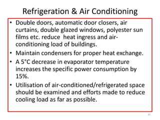 Refrigeration & Air Conditioning
• Double doors, automatic door closers, air
curtains, double glazed windows, polyester sun
films etc. reduce heat ingress and air-
conditioning load of buildings.
• Maintain condensers for proper heat exchange.
• A 5°C decrease in evaporator temperature
increases the specific power consumption by
15%.
• Utilisation of air-conditioned/refrigerated space
should be examined and efforts made to reduce
cooling load as far as possible.
16
 