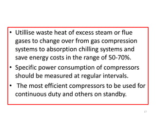 • Utillise waste heat of excess steam or flue
gases to change over from gas compression
systems to absorption chilling systems and
save energy costs in the range of 50-70%.
• Specific power consumption of compressors
should be measured at regular intervals.
• The most efficient compressors to be used for
continuous duty and others on standby.
17
 