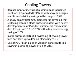 Cooling Towers
• Replacement of inefficient aluminium or fabricated
steel fans by moulded FRP fans with aerofoil designs
results in electricity savings in the range of 15%.
• A study on a typical 20ft. diameter fan revealed that
replacing wooden blade drift eliminators with newly
developed cellular PVC drift eliminators reduces the
drift losses from 0.01-0.02% with a fan power energy
saving of 10%.
• Install automatic ON-OFF switching of cooling tower
fans and save up-to 40% on electricity costs.
• Use of PVC fills in place of wooden bars results in a
saving in pumping power of up-to 20%.
18
 
