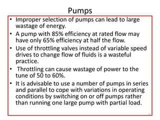 Pumps
• Improper selection of pumps can lead to large
wastage of energy.
• A pump with 85% efficiency at rated flow may
have only 65% efficiency at half the flow.
• Use of throttling valves instead of variable speed
drives to change flow of fluids is a wasteful
practice.
• Throttling can cause wastage of power to the
tune of 50 to 60%.
• It is advisable to use a number of pumps in series
and parallel to cope with variations in operating
conditions by switching on or off pumps rather
than running one large pump with partial load.
19
 