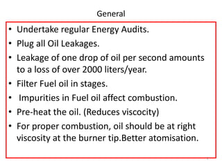 General
• Undertake regular Energy Audits.
• Plug all Oil Leakages.
• Leakage of one drop of oil per second amounts
to a loss of over 2000 liters/year.
• Filter Fuel oil in stages.
• Impurities in Fuel oil affect combustion.
• Pre-heat the oil. (Reduces viscocity)
• For proper combustion, oil should be at right
viscosity at the burner tip.Better atomisation.
2
 
