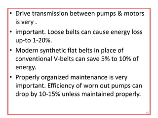 • Drive transmission between pumps & motors
is very .
• important. Loose belts can cause energy loss
up-to 1-20%.
• Modern synthetic flat belts in place of
conventional V-belts can save 5% to 10% of
energy.
• Properly organized maintenance is very
important. Efficiency of worn out pumps can
drop by 10-15% unless maintained properly.
20
 